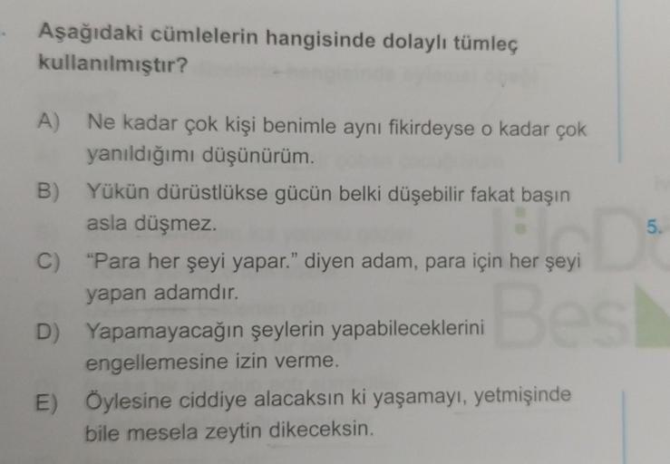 Aşağıdaki cümlelerin hangisinde dolaylı tümleç
kullanılmıştır?
A) Ne kadar çok kişi benimle aynı fikirdeyse o kadar çok
yanıldığımı düşünürüm.
B) Yükün dürüstlükse gücün belki düşebilir fakat başın
asla düşmez.
C) “Para her şeyi yapar." diyen adam, para iç