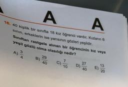 A
16. 40 kişilik bir sinifta 18 kız öğrenci vardır. Kızlanın 6
sinin, erkeklerin ise yarısının gözleri yeşildit.
Sınıftan rastgele alınan bir öğrencinin kiz veya
A
yeşil gözlü olma olasılığı nedir?
3
A)
29
B)
40
7
C)
10
D)
27
40
13
E)
20