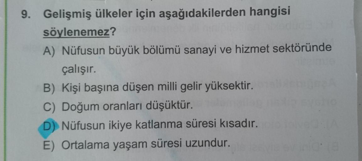 9. Gelişmiş ülkeler için aşağıdakilerden hangisi
söylenemez?
A) Nüfusun büyük bölümü sanayi ve hizmet sektöründe
çalışır.
B) Kişi başına düşen milli gelir yüksektir.
C) Doğum oranları düşüktür.
D) Nüfusun ikiye katlanma süresi kısadır.
E) Ortalama yaşam sü