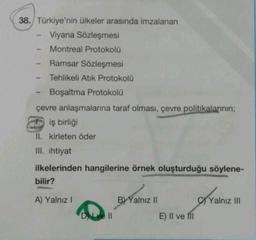 38. Türkiye'nin ülkeler arasında imzalanan
Viyana Sözleşmesi
Montreal Protokolü
Ramsar Sözleşmesi
Tehlikeli Atik Protokolü
Boşaltma Protokolü
çevre anlaşmalarına taraf olması, çevre politikalarının;
D iş birliği
II. kirleten öder
III. ihtiyat
ilkelerinden hangilerine örnek oluşturduğu söylene-
bilir?
ByValniz !
B) Yalnız 11
TY
Yalnız III
A) Yalnız!
Dve
E) II ve III