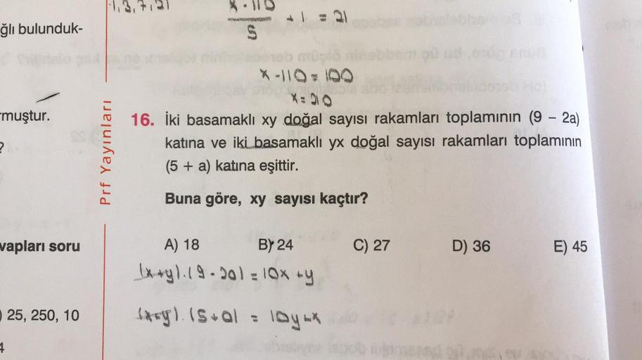 ğlı bulunduk-
S
X:30
muştur.
?
Prf Yayınları
16. İki basamaklı xy doğal sayısı rakamları toplamının (9 - 2a)
katına ve iki basamaklı yx doğal sayısı rakamları toplamının
(5 + a) katına eşittir.
Buna göre, xy sayısı kaçtır?
vapları soru
A) 18
C) 27
D) 36
E)