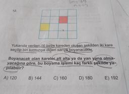 339
12
Yukarıda verilen 16 birim kareden oluşan şekilden iki kare
seçilip biri kırmızıya
diğeri sarıya boyanacaktır.
Boyanacak olan kareler alt alta ya da yan yana olma-
yacağına göre, bu boyama işlemi kaç farklı şekilde ya-
pilabilir?
A) 120
B) 144
C) 160
D) 180
E) 192