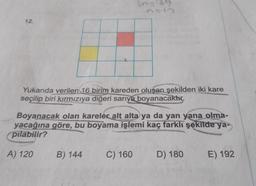 339
12
Yukarıda verilen 16 birim kareden oluşan şekilden iki kare
seçilip biri kırmızıya
diğeri sarıya boyanacaktır.
Boyanacak olan kareler alt alta ya da yan yana olma-
yacağına göre, bu boyama işlemi kaç farklı şekilde ya-
pilabilir?
A) 120
B) 144
C) 160
D) 180
E) 192
