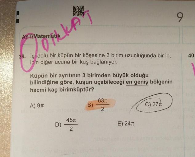 kin
9
AYT/Matematik
40.
39. İçi dolu bir küpün bir köşesine 3 birim uzunluğunda bir ip,
ipin diğer ucuna bir kuş bağlanıyor.
Küpün bir ayrıtının 3 birimden büyük olduğu
bilindiğine göre, kuşun uçabileceği en geniş bölgenin
hacmi kaç birimküptür?
6371
A) 91