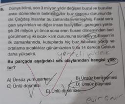 8. Dünya iklimi, son 3 milyon yıldır değişen buzul ve buzullar
arası dönemlerin belirlediği bir buz deposu durumunda
dir Çağdaş insanlar bu zamanda evrimleşmiş. Fakat sera
gazı yayılımları ve diğer insan faaliyetleri, gezegeni yakla
şik 34 milyon yıl önce sona eren Eosen döneminden beri
görülmemiş iki sıcak iklim durumuna sürüklüyor. Eosen'in
ilk zamanlarında, kutuplarda hiç buz tabakası yoktu ve
ortalama sıcaklıklar günümüzden 9 ila 14 derece Celsius
daha yüksekti
.
Bu parçada aşağıdaki ses olaylarından hangisi yok
tur?
goreeti yükselk
A) Ünsüz yumuşanasy
C) Ünlü düşmesi
E
B) Ünsüz benzoemesi
D) Ünsüz düşmesi
Iması
E) Ünlü dayalma
euir Cevir