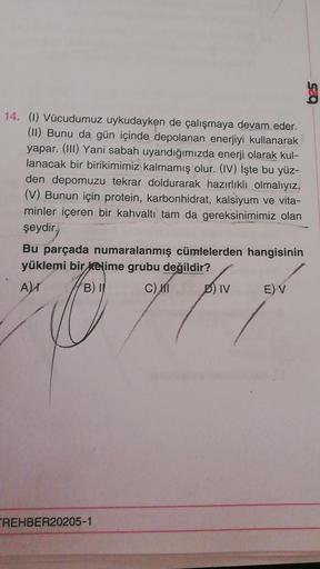 SO
14. (1) Vücudumuz uykudayken de çalışmaya devam eder.
(11) Bunu da gün içinde depolanan enerjiyi kullanarak
yapar. (III) Yani sabah uyandığımızda enerji olarak kul-
lanacak bir birikimimiz kalmamış olur. (IV) İşte bu yüz-
den depomuzu tekrar doldurarak