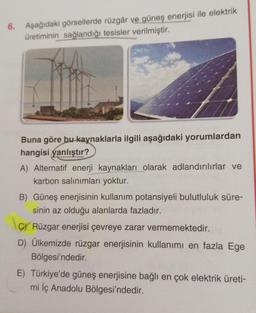 6. Aşağıdaki görsellerde rüzgâr ve güneş enerjisi ile elektrik
üretiminin sağlandığı tesisler verilmiştir.
Buna göre bu kaynaklarla ilgili aşağıdaki yorumlardan
hangisi yanlıştır?
A) Alternatif enerji kaynakları olarak adlandırılırlar ve
karbon salınımları yoktur.
B) Güneş enerjisinin kullanım potansiyeli bulutluluk süre-
sinin az olduğu alanlarda fazladır.
C/ Rüzgar enerjisi çevreye zarar vermemektedir.
D) Ülkemizde rüzgar enerjisinin kullanımı en fazla Ege
Bölgesi'ndedir.
E) Türkiye'de güneş enerjisine bağlı en çok elektrik üreti-
mi İç Anadolu Bölgesi'ndedir.