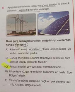 6. Aşağıdaki görsellerde rüzgâr ve güneş enerjisi ile elektrik
üretiminin sağlandığı tesisler verilmiştir.
Buna göre bu kaynaklarla ilgili aşağıdaki yorumlardan
hangisi yanlıştır?
A) Alternatif enerji kaynakları olarak adlandırılırlar ve
karbon salınımları yoktur.
B) Güneş enerjisinin kullanım potansiyeli bulutluluk süre-
sinin az olduğu alanlarda fazladır.
C/ Rüzgar enerjisi çevreye zarar vermemektedir.
D) Ülkemizde rüzgar enerjisinin kullanımı en fazla Ege
Bölgesi'ndedir.
E) Türkiye'de güneş enerjisine bağlı en çok elektrik üreti-
mi İç Anadolu Bölgesi'ndedir.
