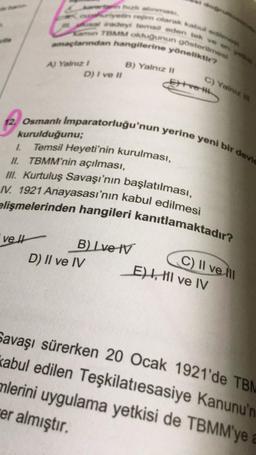 adey tem eden tek ve
TBMM oldugunun gösterim
planndan hangilerine yöneliktir?
B) Yalnız m
D) I ve II
C) Yalnız
12. Osmanlı Imparatorluğu'nun yerine yeni bir devic
kurulduğunu;
1. Temsil Heyeti'nin kurulması,
II. TBMM'nin açılması,
III. Kurtuluş Savaşı'nın başlatılması,
elişmelerinden hangileri kanıtlamaktadır?
/V. 1921 Anayasası'nın kabul edilmesi
velt
B) Ive IV
D) II ve IV
C) II ve III
E) , HI ve IV
Savaşı sürerken 20 Ocak 1921'de TBM
kabul edilen Teşkilatiesasiye Kanunu'n
mlerini uygulama yetkisi de TBMM'ye
er almıştır.