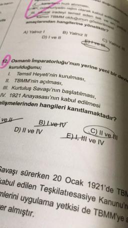 adey tem eden tek ve
TBMM oldugunun gösterim
planndan hangilerine yöneliktir?
B) Yalnız m
D) I ve II
C) Yalnız
12. Osmanlı Imparatorluğu'nun yerine yeni bir devic
kurulduğunu;
1. Temsil Heyeti'nin kurulması,
II. TBMM'nin açılması,
III. Kurtuluş Savaşı'nın başlatılması,
elişmelerinden hangileri kanıtlamaktadır?
/V. 1921 Anayasası'nın kabul edilmesi
velt
B) Ive IV
D) II ve IV
C) II ve III
E) , HI ve IV
Savaşı sürerken 20 Ocak 1921'de TBM
kabul edilen Teşkilatiesasiye Kanunu'n
mlerini uygulama yetkisi de TBMM'ye
er almıştır.
