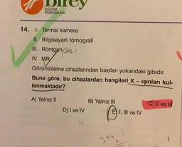 EGITIM
KURUMLARI
14. I. Termal kamera
II. Bilgisayarlı tomografi
III. Röntgen/es)
IV. MR
Görüntüleme cihazlarından bazıları yukarıdaki gibidir.
Buna göre, bu cihazlardan hangileri X - işinları kul-
lanmaktadir?
pod
A) Yalnız II
B) Yalnız III
C) Il ve III
D) I ve IV
E) I, III ve IV
394
