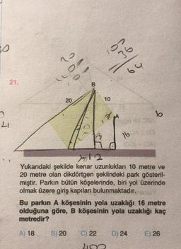 0
02
36
o
64
21.
B
20
10
b
21
16
yol 2
Yukarıdaki şekilde kenar uzunlukları 10 metre ve
20 metre olan dikdörtgen şeklindeki park gösteril-
miştir. Parkın bütün köşelerinde, biri yol üzerinde
olmak üzere giriş kapıları bulunmaktadır.
Bu parkın A köşesinin yola uzaklığı 16 metre
olduğuna göre, B köşesinin yola uzaklığı kaç
metredir?
A) 18
B) 20
C) 22
D) 24
E) 26
210