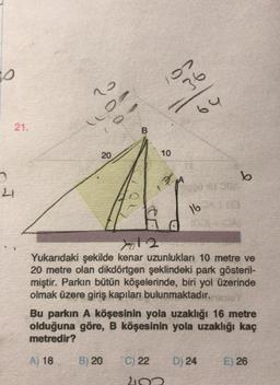 0
02
36
o
64
21.
B
20
10
b
21
16
yol 2
Yukarıdaki şekilde kenar uzunlukları 10 metre ve
20 metre olan dikdörtgen şeklindeki park gösteril-
miştir. Parkın bütün köşelerinde, biri yol üzerinde
olmak üzere giriş kapıları bulunmaktadır.
Bu parkın A köşesinin yola uzaklığı 16 metre
olduğuna göre, B köşesinin yola uzaklığı kaç
metredir?
A) 18
B) 20
C) 22
D) 24
E) 26
210
