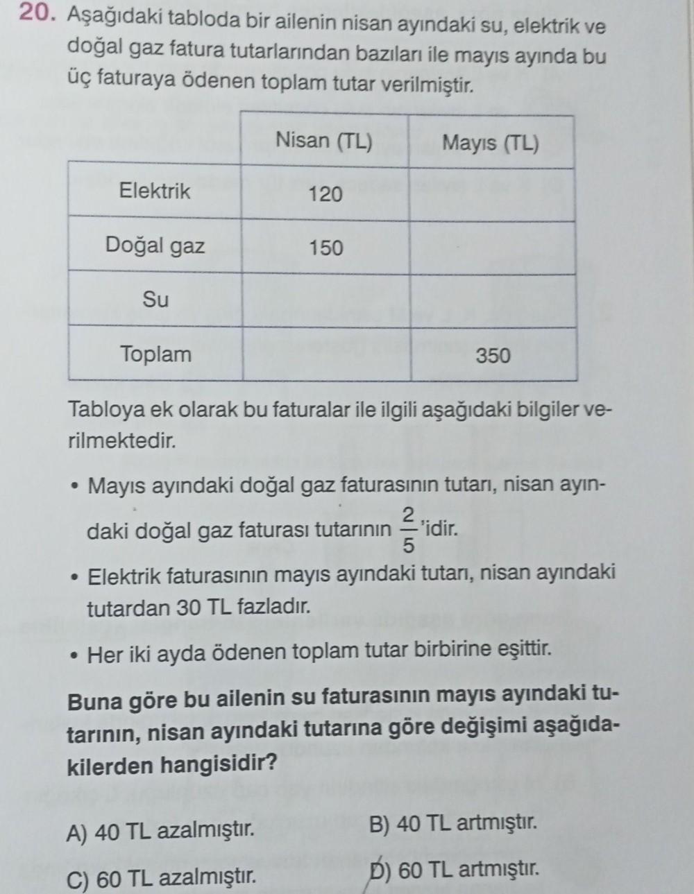 20. Aşağıdaki tabloda bir ailenin nisan ayındaki su, elektrik ve
doğal gaz fatura tutarlarından bazıları ile mayıs ayında bu
üç faturaya ödenen toplam tutar verilmiştir.
Nisan (TL)
Mayıs (TL)
Elektrik
120
Doğal gaz
150
Su
Toplam
350
Tabloya ek olarak bu fa