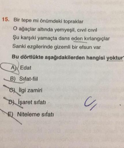 15. Bir tepe mi önümdeki topraklar
O ağaçlar altında yemyeşil, civil civil
Şu karşıki yamaçta dans eden kırlangıçlar
Sanki ezgilerinde gizemli bir efsun var
Bu dörtlükte aşağıdakilerden hangisi yoktur
A Edat
B) Sifat-fiil
) Ilgi zamiri
D) İşaret sifati
E)