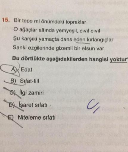 15. Bir tepe mi önümdeki topraklar
O ağaçlar altında yemyeşil, civil civil
Şu karşıki yamaçta dans eden kırlangıçlar
Sanki ezgilerinde gizemli bir efsun var
Bu dörtlükte aşağıdakilerden hangisi yoktur
A Edat
B) Sifat-fiil
) Ilgi zamiri
D) İşaret sifati
E) 