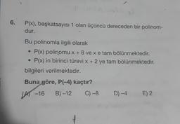 6.
P(x), başkatsayısı 1 olan üçüncü dereceden bir polinom-
dur.
Bu polinomla ilgili olarak
• P(x) polinomu x + 8 ve xe tam bölünmektedir.
P(x) in birinci türevi x + 2 ye tam bölünmektedir.
bilgileri verilmektedir.
Buna göre, P(-4) kaçtır?
LA -16
B) -12
C) -8
D) -4
E) 2
