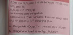 0,005 mol NOA gazı 5 litrelik bir kapta t°C de n mol
NO, gazı ile
N, 0,(9) 2NO,(9)
denklemine göre dengededir
.
Tepkimenin t °C de derişimler türünden denge sabiti
(K) nin değeri 4.10 olduğuna göre,
a. Dengedeki NO, gazinin derişimi kaç mol/L dir?
b. Dengede toplam kaç mol gaz bulunur?