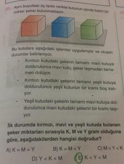 23. Aynı boyuttaki üç farklı renkte kutunun içinde belirli bir
miktar şeker bulunmaktadır.
2
Bu kutulara aşağıdaki işlemler uygulanıyor ve oluşan
durumlar belirleniyor.
Kırmızı kutudaki şekerin tamamı mavi kutuya
doldurulunca mavi kutu, şeker taşmadan tama-
men doluyor.
Kırmızı kutudaki şekerin tamamı yeşil kutuya
doldurulunca yeşil kutunun bir kısmı boş kali-
yor.
Yeşil kutudaki şekerin tamamı mavi kutuya dol-
durulunca mavi kutudaki şekerin bir kısmı taşı-
yor.
ilk durumda kırmızı, mavi ve yeşil kutuda bulanan
şeker miktarları sırasıyla K, M ve Y gram olduğuna
göre, aşağıdakilerden hangisi doğrudur?
A) K=M=Y B) K=M<Y C)M<Y<K
D) Y<<M E) K<Y <M
K