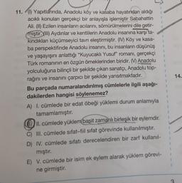 1
1
1
14.
11. (1) Yapıtlarında, Anadolu köy ve kasaba hayatından aldığı
acikli konuları gerçekçi bir anlayışla işlemiştir Sabahattin
Ali. (II) Ezilen insanların acılarını, sömürülmelerini dile getir-
miştir. (III) Aydınlar ve kentlilerin Anadolu insanına karşı ta-
kindıkları küçümseyici tavrı eleştirmiştir. (IV) Köy ve kasa-
ba perspektifinde Anadolu insanını, bu insanların düşünüş
ve yaşayışını anlattığı “Kuyucaklı Yusuf” romanı, gerçekçi
Türk romaninin en özgün örneklerinden biridir. (V) Anadolu
yolculuğuna bilinçli bir şekilde çıkan sanatçı, Anadolu top-
rağını ve insanını çarpıcı bir şekilde yansıtmaktadır.
Bu parçada numaralandırılmış cümlelerle ilgili aşağı-
dakilerden hangisi söylenemez?
A) I. cümlede bir edat öbeği yüklemi durum anlamıyla
tamamlamıştır.
B) II. cümlede yüklem basit zamanlı birleşik bir eylemdir.
C) III. cümlede sifat-fiil sifat görevinde kullanılmıştır.
D) IV. cümlede sıfatı derecelendiren bir zarf kullanil-
mıştır.
E) V. cümlede bir isim ek eylem alarak yüklem görevi-
ne girmiştir.