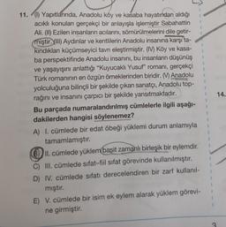 1
1
1
14.
11. (1) Yapıtlarında, Anadolu köy ve kasaba hayatından aldığı
acikli konuları gerçekçi bir anlayışla işlemiştir Sabahattin
Ali. (II) Ezilen insanların acılarını, sömürülmelerini dile getir-
miştir. (III) Aydınlar ve kentlilerin Anadolu insanına karşı ta-
kindıkları küçümseyici tavrı eleştirmiştir. (IV) Köy ve kasa-
ba perspektifinde Anadolu insanını, bu insanların düşünüş
ve yaşayışını anlattığı “Kuyucaklı Yusuf” romanı, gerçekçi
Türk romaninin en özgün örneklerinden biridir. (V) Anadolu
yolculuğuna bilinçli bir şekilde çıkan sanatçı, Anadolu top-
rağını ve insanını çarpıcı bir şekilde yansıtmaktadır.
Bu parçada numaralandırılmış cümlelerle ilgili aşağı-
dakilerden hangisi söylenemez?
A) I. cümlede bir edat öbeği yüklemi durum anlamıyla
tamamlamıştır.
B) II. cümlede yüklem basit zamanlı birleşik bir eylemdir.
C) III. cümlede sifat-fiil sifat görevinde kullanılmıştır.
D) IV. cümlede sıfatı derecelendiren bir zarf kullanil-
mıştır.
E) V. cümlede bir isim ek eylem alarak yüklem görevi-
ne girmiştir.
