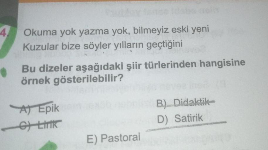 4
Okuma yok yazma yok, bilmeyiz eski yeni
Kuzular bize söyler yılların geçtiğini
Bu dizeler aşağıdaki şiir türlerinden hangisine
örnek gösterilebilir?
A) Epik
C) Lirik
B) Didaktik
D) Satirik
E) Pastoral
