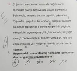 14. Çoğumuzun çocukluk hatırasıdır buğulu camı
E
ellerimizle sıyırıp dışarıya göz ucuyla bakmamız.
1
Belki okula, annemiz babamız giydirip çıkmadan...
Il
Yapraklar uçuşurken bir taraftan... Serçeler kaldırım-
MIO
da, bahçe toprağında o günkü nasiplerinin peşinde,
mekanik bir sıçramaymış gibi görünen tatlı yürüyüşle-
riyle gözünüze çarptı mi bilmem? Ama ben, hep fark
ettim onlari; ne yer, ne içerler? Nerde uyurlar, nerde
IV
V
yatarlar?
Bu parçadaki numaralanmış noktalama işaretlerin-
den hangisi yanlış kullanılmıştır?
all sin priv
ADI
EV