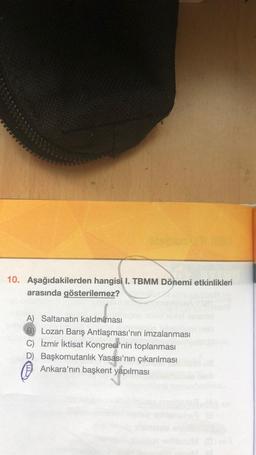 10. Aşağıdakilerden hangisi I. TBMM Dönemi etkinlikleri
arasında gösterilemez?
A) Saltanatın kaldırılması
B) Lozan Barış Antlaşması'nın imzalanması
C) İzmir İktisat Kongresi'nin toplanması
D) Başkomutanlık Yasası'nin çıkarılması
Ankara'nın başkent yapılması
