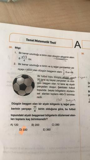 Temel Matematik Testi
A
38.
36. Bilgi:
1. Bir kenar uzunluğu a birim olan düzgün altıgenin alanı
a/3
6
tür.
4
2. Bir kenar uzunluğu a birim ve iç teğet çemberinin ya-
riçapı r birim olan düzgün beşgenin alanı -5.a'r dir.
Bir futbol topu düzgün altigen olan