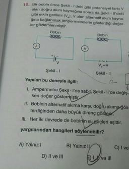 10. Bir bobin önce Şekil - I'deki gibi potansiyel farkı V
olan doğru akım kaynağına sonra da Şekil - Il'deki
gibi etkin gerilimi (V.), V olan alternatif akım kayna-
ğına bağlanarak ampermetrelerin gösterdiği değer-
ler gözlemlenmiştir.
Bobin
Bobin
el.00.00
eleases
A
* 16
ONO
V
v=v
Şekil - 1
Şekil - 11
Yapılan bu deneyle ilgili;
1. Ampermetre Şekil - I'de sabit, Şekil - Il'de değiş-
ken değer göstermiştir
II. Bobinin alternatif akıma karşı, doğru akıma gös-
terdiğinden daha büyük direnç gösterir.
M. Her iki devrede de bobinin isi güçleri eşittir.
yargılarından hangileri söylenebilir?
A) Yalnız
B) Yalnız II
C) I ve
D) II ve III
E) IWve III