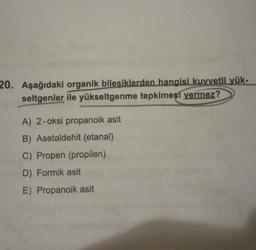 20. Aşağıdaki organik bilesiklerden hangisi kuvvetli yük-
seltgenler ile yükseltgenme tepkimesi vermez?
A) 2-oksi propanoik asit
B) Asetaldehit (etanal)
C) Propen (propilen)
D) Formik asit
E) Propanoik asit