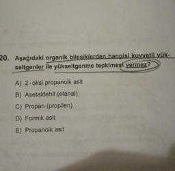 20. Aşağıdaki organik bilesiklerden hangisi kuvvetli yük-
seltgenler ile yükseltgenme tepkimesi vermez?
A) 2-oksi propanoik asit
B) Asetaldehit (etanal)
C) Propen (propilen)
D) Formik asit
E) Propanoik asit
