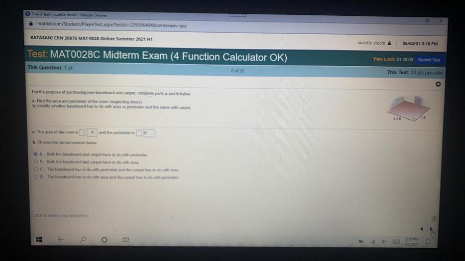 Take a Test - suzette steele - Google Chrome
mathxl.com/Student/Player Test.aspx?testid=2295064848.centerwin=yes
KATASANI CRN 30875 MAT 0028 Online Summer 2021 H1
suzette steele & L 06/02/21 3:10 PM
Test: MAT0028C Midterm Exam (4 Function Calculator OK)
Time Limit: 01:30:00 Submit Test
This Question: 1 pt
6 of 20
This Test: 20 pts possible
O
For the purpose of purchasing new baseboard and carpet complete parts a and b below.
a. Find the area and perimeter of the room (neglecting doors)
b. Identify whether baseboard has to do with area or perimeter and the same with carpet
857
ft
a. The area of the room is
and the perimeter is
b. Choose the correct answer below
O A. Both the baseboard and carpet have to do with perimeter
B. Both the baseboard and carpet have to do with area
OC. The baseboard has to do with perimeter and the carpet has to do with area
OD. The baseboard has to do with area and the carpet has to do with perimeter
Click to select your answers)
o
O
2:10 PM
6/2/2021