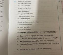 9.
11.
iş ol
Carlar.
kari-
Hani bir sevgilin vardı
Yedi sekiz sene önce,
Dün yolda rastladım
Sevindi beni görünce.
içe-
Sokakta ayaküstü
Konuştuk ordan burdan.
Evlenmiş, çocukları olmuş
Bir kız bir de oğlan,
işle-
in-
vu-
Mesutmuş, kocasını seviyormuş.
Kendilerininmiş evleri...
Bir suçlu gibi ezik,
Sana selam söyledi.
Bu parçayla ilgili aşağıdakilerden hangisi söylenemez?
şa-
A) Edebî sanat ve çağrışım açısından zengin değildir.
B) Düzyazıya çevrilebilecek nitelikte bir manzume örneğidir.
C) Yaşanmış ya da yaşanabilecek bir olay anlatılmıştır.
D) Estetik bir kaygıyla kaleme alınmış ve imgeler kullanılmış-
tir.
E) Kişi, zaman ve mekân ögelerine yer verilmiştir.
una in cenelogo
