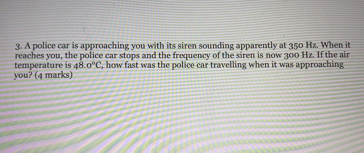 3. A police car is approaching you with its siren sounding apparently at 350 Hz. When it
reaches you, the police car stops and the frequency of the siren is now 300 Hz. If the air
temperature is 48.0°C, how fast was the police car travelling when it was approaching
you? (4 marks)