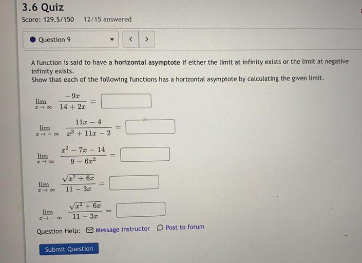 3.6 Quiz
Score: 129.5/150
12/15 answered
Question 9
<
>
A function is said to have a horizontal asymptote if either the limit at infinity exists or the limit at negative
infinity exists.
Show that each of the following functions has a horizontal asymptote by calculating the given limit.
-92
lim
200
14 + 2x
112 - 4
lim
*+- 23 + 11x – 2
x² – 7x - 14
lim
- 00
9 - 6x2
lim
- 0
Vä? + 6.0
11 - 32
lim
2 - 0
V x2 + 6x
11 - 32
Post to forum
Question Help: Message instructor
Submit Question
