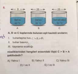 5.
S-
2S-
- 28 -
Saf su
Saf su
50 °C
Saf etil alkol
50 °C
40 °C
A
B
C
A, B ve C kaplarında bulunan eşit hacimli sıvıların;
and
1. buharlaşma hizi, >BA
II. buhar basıncı,
III. kaynama sıcaklığı
niceliklerinden hangileri arasındaki ilişki C > B>A
şeklindedir?
C) Yalnız III
A) Yalnız!
D) I ve II
B) Yalnız 11
E) I ve III
