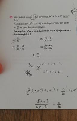 ORIJINAL YAYINLARI
25. Bir bisiklet pedali tur çevrilince (x2 + 3x + 2) m iler-
liyor.
Aynı bisikletin (x² + 2x +1) m ilerleyebilmesi için peda-
lin tur çevrilmesi gerekiyor.
Buna göre, x'in a ve b türünden eşiti aşağıdakiler-
den hangisidir?
3b
4a + b
A)
B)
4a
2a - 3b
8a - 3b
C)
3b - 4a
3b - 6a
D)
5b - 8a
4a
E)
3b
30
x² + 3x+2
X
On
x2+2x+1
23.(**).(x+1)=
old
lx
(XIT
3x+1
4x+8
= 33
