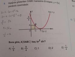 9. Aşağıda gösterilen OABC karesinin B köşesi, y = f(x)
Bun
parabolü üzerindedir.
A)
Y = a. (x-1)2+k
f(x) = y
9
Y = a. (x-3)² +0
2
ga
4
12.
A
9=360
X
C
3 (Bio)
<a
Buna göre, A(OABC) kaç br2 dir?
A) 5 B)
C) 1
9
4
D) 2
E) 1
E
