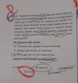 13. Şiir
, "benlik"le en sıkı ilişkisi olan sanatsal etkinlik alanıdır.
Kendi içinde şiiri bulamayan şiiri kendi içinde taşımayan
birinin şair olması zordur. Bu nedenle yeni şairden he-
men her dönemde farklı olması kadar kişilikli olması da
beklenir. Kimi zaman "farklı" olması ve "kişilikli" olması
örtüşmez. Birlikte dergi çıkaran şairlerin içlerinde bile
“kişilik” taşıyan isimlerin zamanla öne çıkması bunun
göstergesidir.
Bu parçayla ilgili olarak,
t. Fiilimsinin tüm çeşitleri örneklendirilmiştir.
II. Birleşik çekimli fiile yer verilmiştir.
III Kökü adil olan bir isim kullanılmıştır.
yargılarından hangilerine
ulaşılamaz?
A) Yalnız!
B) Yalnız II
C) Yalniz III
E). IL ve ITT
D) I vel
