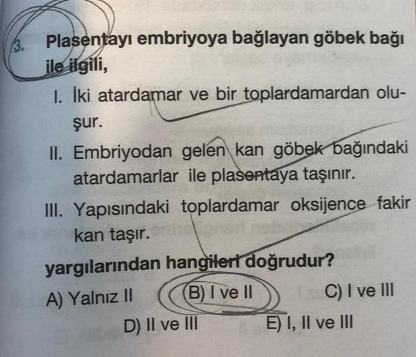 3.
Plasentayı embriyoya bağlayan göbek bağı
ile ilgili,
1. İki atardamar ve bir toplardamardan olu-
şur.
II. Embriyodan gelen kan göbek bağındaki
atardamarlar ile plasentaya taşınır.
III. Yapısındaki toplardamar oksijence fakir
kan taşır.
yargılarından han