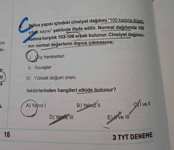 C
Nüfus yapısı içindeki cinsiyet dağılımı “100 kadına düsen
erkek sayısı” şeklinde ifade edilir. Normal dağılımda 100
kadına karşılık 103-106 erkek bulunur. Cinsiyet dağılımı-
nin normal değerlerin dışına çıkmasına;
sim
te-
1. Jöç hareketleri
II. Savaşlar
