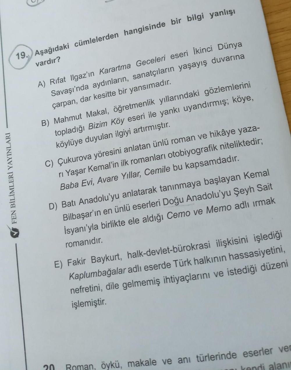 19. Aşağıdaki cümlelerden hangisinde bir bilgi yanlışı
vardır?
A) Rıfat Ilgaz’ın Karartma Geceleri eseri İkinci Dünya
Savaşı'nda aydınların, sanatçıların yaşayış duvarına
çarpan, dar kesitte bir yansımadır.
B) Mahmut Makal, öğretmenlik yıllarındaki gözleml