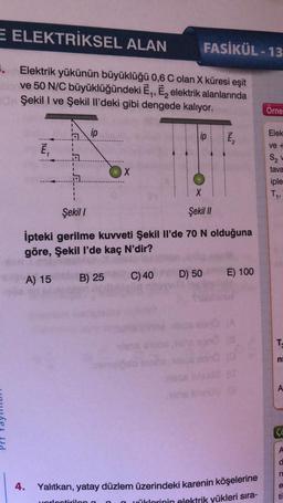 E ELEKTRİKSEL ALAN
FASİKÜL - 13
8. Elektrik yükünün büyüklüğü 0,6 C olan X küresi eşit
ve 50 N/C büyüklüğündeki Ē,, E, elektrik alanlarında
Şekil I ve Şekil Il'deki gibi dengede kalıyor.
Orne
ip
Elek
lip
ve +
Ē,
S2
X
tava
1
iple
T,
Şekil
Şekil //
Ipteki gerilme kuvveti Şekil il'de 70 N olduğuna
göre, Şekil l'de kaç N'dir?
E) 100
A) 15
B) 25
D) 50
C) 40
TO
ni
A
c
A
n
4.
e
Yalıtkan, yatay düzlem üzerindeki karenin köşelerine
yüklerinin elektrik yükleri sıra-
ti
ortirila