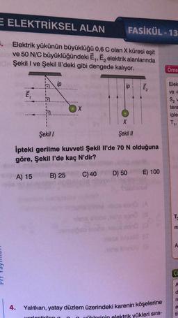 E ELEKTRİKSEL ALAN
FASİKÜL - 13
8. Elektrik yükünün büyüklüğü 0,6 C olan X küresi eşit
ve 50 N/C büyüklüğündeki Ē,, E, elektrik alanlarında
Şekil I ve Şekil Il'deki gibi dengede kalıyor.
Orne
ip
Elek
lip
ve +
Ē,
S2
X
tava
1
iple
T,
Şekil
Şekil //
Ipteki gerilme kuvveti Şekil il'de 70 N olduğuna
göre, Şekil l'de kaç N'dir?
E) 100
A) 15
B) 25
D) 50
C) 40
TO
ni
A
c
A
n
4.
e
Yalıtkan, yatay düzlem üzerindeki karenin köşelerine
yüklerinin elektrik yükleri sıra-
ti
ortirila
