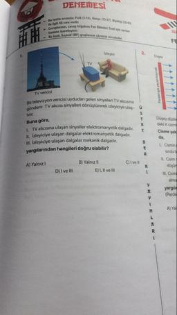 DENEMESİ
ile ilgili 40 soru vardır.
Bu testte sırasıyla; Fizik (1-14). Kimya (15-2T), Biyoloj (28-40)
Cevaplarınızı, cevap kâğıdını Fen Bilimleri Testi için ayrılan
Bu testi: Sayısal (MF) gruplarının çözmesi zorunludur.
kesmına işaretleyiniz.
ku
FE
Izleyici
2.
1.
Düsey
TV
Paralel işik yayan kaynak
TV vericisi
Bir televizyon vericisi uydudan gelen sinyalleri TV alıcısına
gönderir. TV alıcısı sinyalleri dönüştürerek izleyiciye ulaş- û
s
tirir.
T
Buna göre,
T
1. TV alıcısına ulaşan sinyaller elektromanyetik dalgadır.
II. Izleyiciye ulaşan dalgalar elektromanyetik dalgadır.
III. Izleyiciye ulaşan dalgalar mekanik dalgadir.
yargılarından hangileri doğru olabilir?
Düşey düzle
deki X cismi
Cisme şek
da,
Cismin
D
E
sindab
R
B) Yalnız II
C) I ve It
A) Yalnız
K
D) I ve III
E) I, II ve III
II. Cisim
düşür
II. Cism
alma
i
y
yargila
(Perde
y
1
A) Yal
N
L
A
R
1