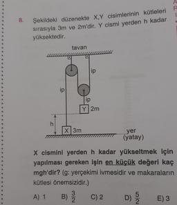 1
8.
Şekildeki düzenekte X,Y cisimlerinin kütleleri
sırasıyla 3m ve 2m'dir. Y cismi yerden h kadar
yüksektedir.
tavan
12
ip
ip
ip
Y2m
h
X3m
yer
(yatay)
X cismini yerden h kadar yükseltmek için
yapılması gereken işin en küçük değeri kaç
mgh'dir? (g: yerçekimi ivmesidir ve makaraların
kütlesi önemsizidir.)
A) 1
3
B)
2
C) 2
D)
E) 3
