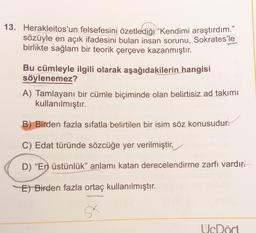 13. Herakleitos'un felsefesini özetlediği “Kendimi araştırdım."
sözüyle en açık ifadesini bulan insan sorunu, Sokrates'le
birlikte sağlam bir teorik çerçeve kazanmıştır.
Bu cümleyle ilgili olarak aşağıdakilerin hangisi
söylenemez?
A) Tamlayanı bir cümle biçiminde olan belirtisiz ad takımı
kullanılmıştır.
B) Birden fazla sıfatla belirtilen bir isim söz konusudur.
C) Edat türünde sözcüğe yer verilmiştir,
D) “En üstünlük” anlamı katan derecelendirme zarfı vardır.
E) Birden fazla ortaç kullanılmıştır.
UcDört