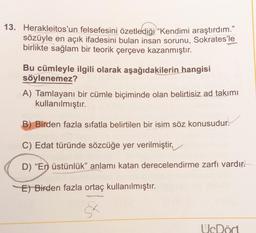 13. Herakleitos'un felsefesini özetlediği “Kendimi araştırdım."
sözüyle en açık ifadesini bulan insan sorunu, Sokrates'le
birlikte sağlam bir teorik çerçeve kazanmıştır.
Bu cümleyle ilgili olarak aşağıdakilerin hangisi
söylenemez?
A) Tamlayanı bir cümle biçiminde olan belirtisiz ad takımı
kullanılmıştır.
B) Birden fazla sıfatla belirtilen bir isim söz konusudur.
C) Edat türünde sözcüğe yer verilmiştir,
D) “En üstünlük” anlamı katan derecelendirme zarfı vardır.
E) Birden fazla ortaç kullanılmıştır.
UcDört
