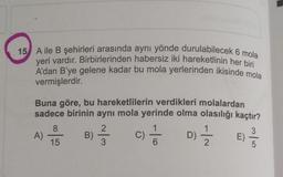 15 Aile B şehirleri arasında aynı yönde durulabilecek 6 mola
yeri vardır. Birbirlerinden habersiz iki hareketlinin her bir
A'dan B'ye gelene kadar bu mola yerlerinden ikisinde mola
vermişlerdir.
Buna göre, bu hareketlilerin verdikleri molalardan
sadece birinin aynı mola yerinde olma olasılığı kaçtır?
8
2
1
3
A)
B)
C)
D)
E
15
3
6
2
5
-10
Di